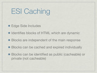 ESI Caching
Edge Side Includes
Identiﬁes blocks of HTML which are dynamic
Blocks are independent of the main response
Blocks can be cached and expired individually
Blocks can be identiﬁed as public (cacheable) or
private (not cacheable)
 