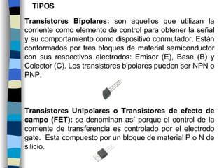 Transistores Bipolares:  son aquellos que utilizan la corriente como elemento de control para obtener la señal y su comportamiento como dispositivo conmutador. Están conformados por tres bloques de material semiconductor con sus respectivos electrodos: Emisor (E), Base (B) y Colector (C). Los transistores bipolares pueden ser NPN o PNP.   Transistores Unipolares o Transistores de efecto de campo (FET):  se denominan así porque el control de la corriente de transferencia es controlado por el electrodo gate.  Esta compuesto por un bloque de material P o N de silicio. TIPOS 