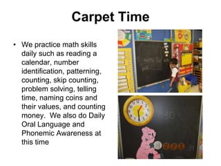 Carpet Time
• We practice math skills
  daily such as reading a
  calendar, number
  identification, patterning,
  counting, skip counting,
  problem solving, telling
  time, naming coins and
  their values, and counting
  money. We also do Daily
  Oral Language and
  Phonemic Awareness at
  this time
 