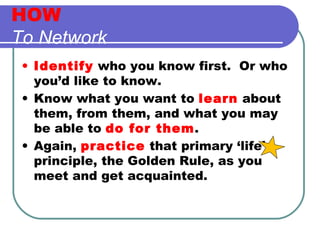 HOW To Network   Identify  who you know first.  Or who you’d like to know. Know what you want to  learn  about them, from them, and what you may be able to  do for them . Again,  practice  that primary ‘life’ principle, the Golden Rule, as you meet and get acquainted. 