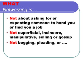 WHAT Networking is… Not  about asking for or expecting someone to hand you or find you a job Not  superficial, insincere, manipulative, selling or gossip Not  begging, pleading, or …. 
