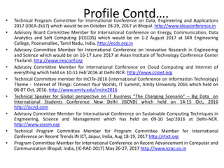 • Technical Program Committee for International Conference on Data, Engineering and Applications
2017 (IDEA-2k17) which would be on October 28-29, 2017 at Bhopal. http://www.ideaconference.in
• Advisory Board Committee Member for International Conference on Energy, Communication, Data
Analytics and Soft Computing (ICECDS) which would be on 1-2 August 2017 at SKR Engineering
College, Poonamallee, Tamil Nadu, India. http://ecds.org.in
• Advisory Committee Member for International Conference on Innovative Research in Engineering
and Science which would be on 16-17 June 2017 at Asian Institute of Technology Conference Center
Thailand. http://www.iresconf.org
• Advisory Committee Member for International Conference on Cloud Computing and Internet of
everything which held on 10-11 Feb’2016 at Delhi-NCR. http://www.ccioet.org
• Technical Committee member for InCITe-2016 (International Conference on Information Technology)
Theme - Internet of Things: Connect Your Worlds, IT Summit, Amity University 2016 which held on
06-07 Oct, 2016. http://www.amity.edu/incite2016
• Technical Speaker for Global perspective on IT business “The Changing Scenario” – Big Data on
International Students Conference New Delhi (ISCND) which held on 14-15 Oct, 2016
http://iscnd.com
• Advisory Committee Member for International Conference on Sustainable Computing Techniques in
Engineering, Science and Management which has held on 09-10 Sep’2016 at Delhi-NCR.
http://www.scesm.org
• Technical Program Committee Member for Program Committee Member for International
Conference on Recent Trends IN ICT, Jaipur, India, Aug 18-19, 2017 http://rtict.org
• Program Committee Member for International Conference on Recent Advancement in Computer and
Communication Bhopal, India, (IC-RAC-2017) May 26-27, 2017 http://www.icrac.co.in
Profile Contd….
 