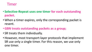 Timer
•Selective-Repeat uses one timer for each outstanding
packet.
•When a timer expires, only the corresponding packet is
resent.
•GBN treats outstanding packets as a group;
•SR treats them individually.
•However, most transport-layer protocols that implement
SR use only a single timer. For this reason, we use only
one timer.
 