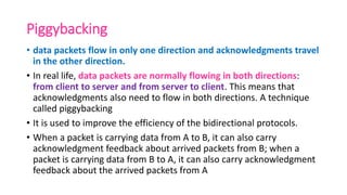 Piggybacking
• data packets flow in only one direction and acknowledgments travel
in the other direction.
• In real life, data packets are normally flowing in both directions:
from client to server and from server to client. This means that
acknowledgments also need to flow in both directions. A technique
called piggybacking
• It is used to improve the efficiency of the bidirectional protocols.
• When a packet is carrying data from A to B, it can also carry
acknowledgment feedback about arrived packets from B; when a
packet is carrying data from B to A, it can also carry acknowledgment
feedback about the arrived packets from A
 