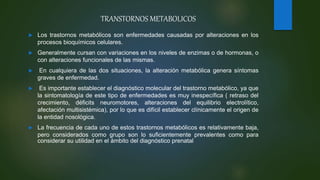  Los trastornos metabólicos son enfermedades causadas por alteraciones en los
procesos bioquímicos celulares.
 Generalmente cursan con variaciones en los niveles de enzimas o de hormonas, o
con alteraciones funcionales de las mismas.
 En cualquiera de las dos situaciones, la alteración metabólica genera síntomas
graves de enfermedad.
 Es importante establecer el diagnóstico molecular del trastorno metabólico, ya que
la sintomatología de este tipo de enfermedades es muy inespecífica ( retraso del
crecimiento, déficits neuromotores, alteraciones del equilibrio electrolítico,
afectación multisistémica), por lo que es difícil establecer clínicamente el origen de
la entidad nosológica.
 La frecuencia de cada uno de estos trastornos metabólicos es relativamente baja,
pero considerados como grupo son lo suficientemente prevalentes como para
considerar su utilidad en el ámbito del diagnóstico prenatal.
TRANSTORNOS METABOLICOS
 