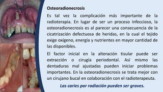 Osteoradionecrosis
Es tal vez la complicación más importante de la
radioterapia. En lugar de ser un proceso infeccioso, la
osteoradionecrosis es al parecer una consecuencia de la
cicatrización defectuosa de heridas, en la cual el tejido
exige oxígeno, energía y nutrientes en mayor cantidad de
las disponibles.
El factor inicial en la alteración tisular puede ser
extracción o cirugía periodontal. Así mismo las
dentaduras mal ajustadas pueden iniciar problemas
importantes. En la osteoradionecrosis se trata mejor con
un cirujano bucal en colaboración con el radioterapeuta.
Las caries por radiación pueden ser graves.
 