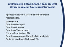 La iontoforesis moderna alivia el dolor por largo
tiempo en casos de hipersensibilidad dental.
Agentes útiles en el tratamiento de dentina
hipersensible.
Uso en casa
Dentífrico Denquel
Dentífrico Promise
Dentífrico Thermodent
Nitrato de potasio al 5%
Dentífrico con monofluorofosfato acidulado
Pasta de paraformaldehído al 2%
 