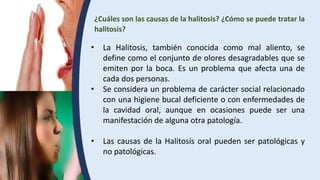 ¿Cuáles son las causas de la halitosis? ¿Cómo se puede tratar la
halitosis?
• La Halitosis, también conocida como mal aliento, se
define como el conjunto de olores desagradables que se
emiten por la boca. Es un problema que afecta una de
cada dos personas.
• Se considera un problema de carácter social relacionado
con una higiene bucal deficiente o con enfermedades de
la cavidad oral, aunque en ocasiones puede ser una
manifestación de alguna otra patología.
• Las causas de la Halitosis oral pueden ser patológicas y
no patológicas.
 