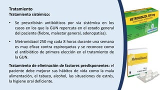 Tratamiento
Tratamiento sistémico:
• Se prescribirán antibióticos por vía sistémica en los
casos en los que la GUN repercuta en el estado general
del paciente (fiebre, malestar general, adenopatías).
• Metronidazol 250 mg cada 8 horas durante una semana
es muy eficaz contra espiroquetas y se reconoce como
el antibiótico de primera elección en el tratamiento de
la GUN.
Tratamiento de eliminación de factores predisponentes: el
paciente debe mejorar sus hábitos de vida como la mala
alimentación, el tabaco, alcohol, las situaciones de estrés,
la higiene oral deficiente.
 