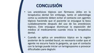 CONCLUSIÓN
• Los anestésicos tópicos son fármacos útiles en la
terapéutica dental Sin embargo, tanto el odontólogo
como su asistente deben evitar el contacto con agentes
tópicos haciendo que el paciente se enjuague la boca
cuidadosamente después del uso de los anestésicos
tópicos. Este enjuague disminuye la exposición del
médico al medicamento cuando inicia la terapéutica
dental.
• Cuando se aplica un anestésico tópico en la región
posterior de la cavidad bucal, es necesario cuidar que el
agente no escurra hacia la garganta, ya que el contacto
con la laringe puede iniciar un laringospasmo o provocar
dificultades para deglutir.
 