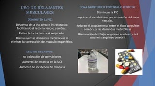 USO DE RELAJANTES
MUSCULARES
DISMINUYEN LA PIC:
- Descenso de la vía aérea e intratorácica
facilitando el retorno venoso cerebral.
- Evitan la lucha contra el respirador.
- Disminuyen las demandas metabólicas al
eliminar la contracción del musculo esquelético.
EFECTOS NEGATIVOS:
- no valoración de convulsiones
- Aumento de estancia en la UCI
- Aumento de incidencia de miopatía
COMA BARBITURICO TIOPENTAL O PENTOTAl:
Disminuye la PIC
suprime el metabolismo por alteración del tono
vascular.
Mejoran el acoplamiento entre el flujo sanguíneo
cerebral y las demandas metabólicas
Disminución del flujo sanguíneo cerebral y del
volumen sanguíneo cerebral
 
