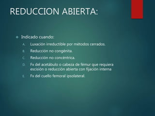REDUCCION ABIERTA:
 Indicado cuando:
A. Luxación irreductible por métodos cerrados.
B. Reducción no congénita.
C. Reducción no concéntrica.
D. Fx del acetábulo o cabeza de fémur que requiera
escisión o reducción abierta con fijación interna
E. Fx del cuello femoral ipsolateral.
 