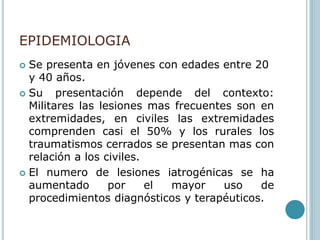 EPIDEMIOLOGIA
 Se presenta en jóvenes con edades entre 20
y 40 años.
 Su presentación depende del contexto:
Militares las lesiones mas frecuentes son en
extremidades, en civiles las extremidades
comprenden casi el 50% y los rurales los
traumatismos cerrados se presentan mas con
relación a los civiles.
 El numero de lesiones iatrogénicas se ha
aumentado por el mayor uso de
procedimientos diagnósticos y terapéuticos.
 