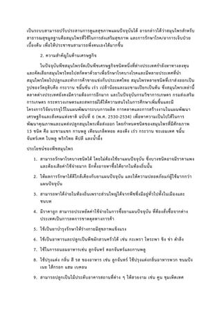 เป็นระบบสามารถปรับประสานการดูแลสุขภาพแผนปัจจุบันได้ อาจกล่าวได้ว่าสมุนไพรสาหรับ
สาธารณสุขมูลฐานคือสมุนไพรที่ใช้ในการส่งเสริมสุขภาพ และการรักษาโรค/อาการเจ็บป่วย
เบื้องต้น เพื่อให้ประชาชนสามารถพึ่งตนเองได้มากขึ้น
2. ความสาคัญในด้านเศรษฐกิจ
ในปัจจุบันพืชสมุนไพรจัดเป็นพืชเศรษฐกิจชนิดหนึ่งที่ต่างประเทศกาลังหาทางลงทุน
และคัดเลือกสมุนไพรไทยไปสกัดหาตัวยาเพื่อรักษาโรคบางโรคและมีหลายประเทศที่นา
สมุนไพรไทยไปปลูกและทาการค้าขายแข่งกับประเทศไทย สมุนไพรหลายชนิดที่เราส่งออกเป็น
รูปของวัตถุดิบคือ กระวาน ขมิ้นชัน เร่ว เปล้าน้อยและมะขามเปียกเป็นต้น ซึ่งสมุนไพรเหล่านี้
ตลาดต่างประเทศยังคงมีความต้องการอีกมาก และในปัจจุบันกรมวิชาการเกษตร กรมส่งเสริม
การเกษตร กระทรวงเกษตรและสหกรณ์ได้ให้ความสนใจในการศึกษาเพิ่มขึ้นและมี
โครงการวิจัยบรรจุไว้ในแผนพัฒนาระบบการผลิต การตลาดและการสร้างงานในแผนพัฒนา
เศรษฐกิจและสังคมแห่งชาติ ฉบับที่ 6 (พ.ศ. 2530-2534) เพื่อหาความเป็นไปได้ในการ
พัฒนาคุณภาพและแหล่งปลูกสมุนไพรเพื่อส่งออก โดยกาหนดชนิดของสมุนไพรที่มีศักยภาพ
13 ชนิด คือ มะขามแขก กานพลู เทียนเกล็ดหอย ดองดึง เร่ว กระวาน ชะเอมเทศ ขมิ้น
จันทร์เทศ ใบพลู พริกไทย ดีปลี และน้าผึ้ง
ประโยชน์ของพืชสมุนไพร
1. สามารถรักษาโรคบางชนิดได้ โดยไม่ต้องใช้ยาแผนปัจจุบัน ซึ่งบางชนิดอาจมีราคาแพง
และต้องเสียค่าใช้จ่ายมาก อีกทั้งอาจหาซื้อได้ยากในท้องถิ่นนั้น
2. ให้ผลการรักษาได้ดีใกล้เคียงกับยาแผนปัจจุบัน และให้ความปลอดภัยแก่ผู้ใช้มากกว่า
แผนปัจจุบัน
3. สามารถหาได้ง่ายในท้องถิ่นเพราะส่วนใหญ่ได้จากพืชซึ่งมีอยู่ทั่วไปทั้งในเมืองและ
ชนบท
4. มีราคาถูก สามารถประหยัดค่าใช้จ่ายในการซื้อยาแผนปัจจุบัน ที่ต้องสั่งซื้อจากต่าง
ประเทศเป็นการลดการขาดดุลทางการค้า
5. ใช้เป็นยาบารุงรักษาให้ร่างกายมีสุขภาพแข็งแรง
6. ใช้เป็นอาหารและปลูกเป็นพืชผักสวนครัวได้ เช่น กะเพรา โหระพา ขิง ข่า ตาลึง
7. ใช้ในการถนอมอาหารเช่น ลูกจันทร์ ดอกจันทร์และกานพลู
8. ใช้ปรุงแต่ง กลิ่น สี รส ของอาหาร เช่น ลูกจันทร์ ใช้ปรุงแต่งกลิ่นอาหารพวก ขนมปัง
เนย ไส้กรอก แฮม เบคอน
9. สามารถปลูกเป็นไม้ประดับอาคารสถานที่ต่าง ๆ ให้สวยงาม เช่น คูน ชุมเห็ดเทศ
 