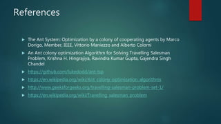 References
 The Ant System: Optimization by a colony of cooperating agents by Marco
Dorigo, Member, IEEE, Vittorio Maniezzo and Alberto Colorni
 An Ant colony optimization Algorithm for Solving Travelling Salesman
Problem, Krishna H. Hingrajiya, Ravindra Kumar Gupta, Gajendra Singh
Chandel
 https://github.com/lukedodd/ant-tsp
 https://en.wikipedia.org/wiki/Ant_colony_optimization_algorithms
 http://www.geeksforgeeks.org/travelling-salesman-problem-set-1/
 https://en.wikipedia.org/wiki/Travelling_salesman_problem
 