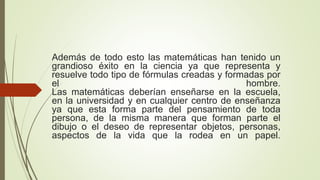 Además de todo esto las matemáticas han tenido un
grandioso éxito en la ciencia ya que representa y
resuelve todo tipo de fórmulas creadas y formadas por
el hombre.
Las matemáticas deberían enseñarse en la escuela,
en la universidad y en cualquier centro de enseñanza
ya que esta forma parte del pensamiento de toda
persona, de la misma manera que forman parte el
dibujo o el deseo de representar objetos, personas,
aspectos de la vida que la rodea en un papel.
 
