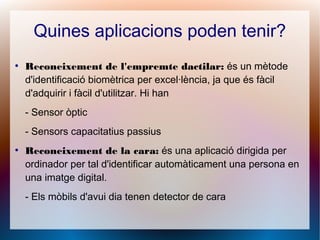 Quines aplicacions poden tenir?
●
Reconeixement de l'empremte dactilar: és un mètode
d'identificació biomètrica per excel·lència, ja que és fàcil
d'adquirir i fàcil d'utilitzar. Hi han
- Sensor òptic
- Sensors capacitatius passius
●
Reconeixement de la cara: és una aplicació dirigida per
ordinador per tal d'identificar automàticament una persona en
una imatge digital.
- Els mòbils d'avui dia tenen detector de cara
 