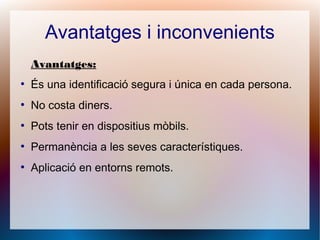 Avantatges i inconvenients
Avantatges:
●
És una identificació segura i única en cada persona.
●
No costa diners.
●
Pots tenir en dispositius mòbils.
●
Permanència a les seves característiques.
●
Aplicació en entorns remots.
 
