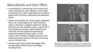 Macroblocks and their Effect
• A macroblock is a processing unit in visuals and
video compression, and is based on linear block
revamping. This is then subdivided into transform
blocks and it is further subdivided into prediction
blocks.
• While increasing the size of the largest supported
block size is advantageous for high-resolution
video, it may have a negative impact on coding
efficiency for low-resolution video, in particular if
low-complexity encoder implementations are
used that are not capable of evaluating all
supported subpartitioning modes. For this
reason, HEVC includes a flexible mechanism for
partitioning video pictures into basic processing
units of variable sizes.
• Several studies have shown that bigger CTBs
provide higher efficiency (but also higher
encoding time).
 