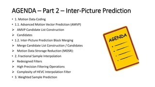 AGENDA – Part 2 – Inter-Picture Prediction
• 1. Motion Data Coding
• 1.1. Advanced Motion Vector Prediction (AMVP)
 AMVP Candidate List Construction
 Candidates
• 1.2. Inter-Picture Prediction Block Merging
 Merge Candidate List Construction / Candidates
 Motion Data Strorage Reduction (MDSR):
• 2. Fractional Sample Interpolation
 Redesigned Filters
 High Precision Filtering Operations
 Complexity of HEVC Interpolation Filter
• 3. Weighted Sample Prediction
 