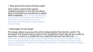 • Why above-left instead of below-right?
Only motion vectors from spatial
neighboring blocks to the left and above
the current block are considered as spatial
MVP candidates. This can be explained by
the fact that the blocks to the right and
below the current block are not yet
decoded and hence, their motion data is
not available.
• Advantages of new design:
This design allows to process A0 and A1 independently from B0, B1, and B2. The
derivation of B should only be aware of the availability of both A0 and A1 in order to
search for a scaled or an additional non-scaled MV derived from B0 to B2. This
dependency is acceptable given that it signiﬁcantly reduces the complex motion
vector scaling operations for candidate B. Reducing the number of motion vector
scalings represents a signiﬁcant complexity reduction in the motion vector predictor
derivation process.
 
