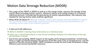 Motion Data Strorage Reduction (MDSR):
• The usage of the TMVP, in AMVP as well as in the merge mode, requires the storage of the
motion data (including motion vectors, reference indices and coding modes) in co-located
reference pictures. Considering the granularity of motion representation, the memory size
needed for storing motion data could be signiﬁcant.
• What HEVC do about it? --> HEVC employs motion data storage reduction (MDSR) to reduce
the size of the motion data buffer and the associated memory access bandwidth by sub-
sampling motion data in the reference pictures.
• H.264 and H.265 difference:
 While H.264/AVC is storing these information on a 4x4 block basis
 HEVC uses a 16x16 block where, in case of sub-sampling a 4x4 grid, the information of the top-
left 4x4 block is stored.
• Due to this sub-sampling, MDSR impacts on the quality of the temporal prediction. Furthermore,
there is a tight correlation between the position of the MV used in the co-located picture, and the
position of the MV stored by MDSR. TMVP candidates provide the best trade off between coding
efﬁciency and memory bandwidth reduction.
 