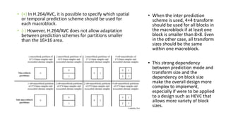 • (+) In H.264/AVC, it is possible to specify which spatial
or temporal prediction scheme should be used for
each macroblock.
• (-) However, H.264/AVC does not allow adaptation
between prediction schemes for partitions smaller
than the 16×16 area.
• When the inter prediction
scheme is used, 4×4 transform
should be used for all blocks in
the macroblock if at least one
block is smaller than 8×8. Even
in the other case, all transform
sizes should be the same
within one macroblock.
• This strong dependency
between prediction mode and
transform size and the
dependency on block size
make the overall design more
complex to implement,
especially if were to be applied
to a design such as HEVC that
allows more variety of block
sizes.
 