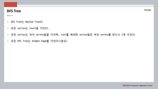 POSTECH Computer Algorithm Team
Concept
- DFS Tree는 Rooted Tree다.
- 모든 vertex는 level을 가진다.
- 모든 vertex는 자식 vertex들을 가지며, root를 제외한 vertex들은 부모 vertex를 반드시 1개 가진다.
- 모든 DFS Tree는 Hidden Edge를 가진다!(중요)
DFS Tree
 