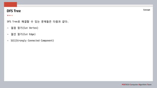 POSTECH Computer Algorithm Team
Concept
DFS Tree로 해결할 수 있는 문제들은 다음과 같다.
- 절점 찾기(Cut Vertex)
- 절선 찾기(Cut Edge)
- SCC(Strongly Connected Component)
DFS Tree
 