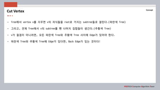POSTECH Computer Algorithm Team
Concept
- Tree에서 vertex v를 지우면 v의 자식들을 root로 가지는 subtree들로 잘린다.(파란색 Tree)
- 그리고, 전체 Tree에서 v의 subtree를 뺀 나머지 집합들이 생긴다.(주황색 Tree)
- v가 절점이 아니려면, 모든 파란색 Tree와 주황색 Tree 사이에 Edge가 있어야 한다.
- 파란색 Tree와 주황색 Tree에 Edge가 있다면, Back Edge가 있는 것이다!
Cut Vertex
 