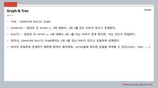 POSTECH Computer Algorithm Team
Concept
- Tree : Connected Acyclic Graph
- Connected : 임의의 두 vertex u, v에 대해서, u와 v를 잇는 Path가 반드시 존재한다.
- Acyclic : 임의의 두 vertex u, v에 대해서 u와 v를 잇는 Path가 존재 한다면, 이는 반드시 유일하다.
- 따라서, Connected Acyclic Graph에서는 u와 v를 잇는 Path가 반드시 유일하게 존재한다.
- Path가 유일하게 존재하기 때문에 탐색이 용이하며, vertex들에 특수한 성질을 부여할 수 있다(level, rank, ...)
Graph & Tree
 