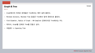 POSTECH Computer Algorithm Team
Concept
- Graph에서의 어려운 문제들은 Tree에서는 매우 쉽게 풀린다.
- Minimum distance, Maximum flow 등등은 Tree에서 탐색 한번으로 풀린다.
- Find Diameter, Radius of Graph : NP-Complete 문제이지만 Tree에서는 P다.
- 따라서, Graph를 강제로 Tree를 만들고 싶다.
- 어떻게? => Spanning Tree
Graph & Tree
 