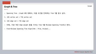 POSTECH Computer Algorithm Team
Concept
- Spanning Tree : Graph G에 대해서, 다음 조건을 만족하는 Tree T를 찾고 싶다.
1. G의 vertex set = T의 vertex set
2. G의 edge set > T의 edge set
- 이때, 가장 적은 Edge weight 합을 가지는 Tree T를 Minimum Spanning Tree라고 한다.
- Find Minimum Spanning Tree Algorithm : Prim, Kruskal...
Graph & Tree
 