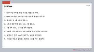 POSTECH Computer Algorithm Team
Concept
- Spanning Tree를 찾는 또다른 방법 중 하나.
- Graph G의 DFS Tree T는 다음 방법을 통하여 만든다.
1. 임의의 점 u를 G에서 잡는다.
2. u에서 방문하지 않는 node v를 잡는다.
3. v를 T에 넣고, (u,v)를 T에 넣는다.
4. v에서 다시 방문하지 않는 node를 찾고 2~3을 반복한다.
5. 방문하지 않은 node가 없다면, 부모로 올라간다.
6. 더이상 부모가 없다면, 임의의 node를 다시 잡는다.
DFS Tree
 