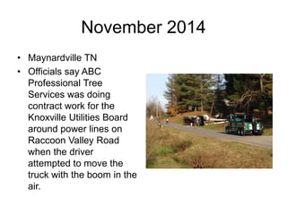 November 2014
• Maynardville TN
• Officials say ABC
Professional Tree
Services was doing
contract work for the
Knoxville Utilities Board
around power lines on
Raccoon Valley Road
when the driver
attempted to move the
truck with the boom in the
air.
 