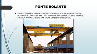 PONTE ROLANTE
 É UM EQUIPAMENTO DE ELEVAÇÃO E TRANSPORTE DE CARGA, QUE SE
MOVIMENTA COM FORÇA MOTRIZ PROPRIA, ASSENTADO SOBRE TRILHOS
FIXADOS NORMALMENTE NAS VIGAS LATERAIS DO EDIFÍCIO
 