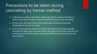 Precautions to be taken during
concreting by tremie method
 Cofferdams or forms should be sufficiently tight to reduce the flow of
water to less than 3m per minute through the space to be concreted.
 All the time, the lower end of the tremie pipe should be kept well
embedded in the wet concrete.
 Once concreting has started the tremie should not be moved laterally
through the deposited concrete as this will again disturb the concrete. If it
is necessary to shift the tremie. It should be lifted out and moved to the
new position.
 