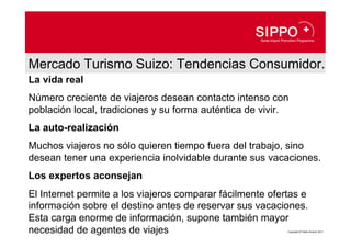 Mercado Turismo Suizo: Tendencias Consumidor.
La vida real
Número creciente de viajeros desean contacto intenso con
población local, tradiciones y su forma auténtica de vivir.
La auto-realización
Muchos viajeros no sólo quieren tiempo fuera del trabajo, sino
desean tener una experiencia inolvidable durante sus vacaciones.
Los expertos aconsejan
El Internet permite a los viajeros comparar fácilmente ofertas e
información sobre el destino antes de reservar sus vacaciones.
Esta carga enorme de información, supone también mayor
necesidad de agentes de viajes                             Copyright © Pablo Álvarez 2011
 