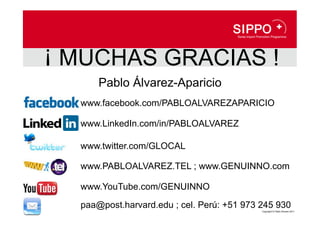 ¡ MUCHAS GRACIAS !
      Pablo Álvarez-Aparicio
  www.facebook.com/PABLOALVAREZAPARICIO

  www.LinkedIn.com/in/PABLOALVAREZ

  www.twitter.com/GLOCAL

  www.PABLOALVAREZ.TEL ; www.GENUINNO.com

  www.YouTube.com/GENUINNO

  paa@post.harvard.edu ; cel. Perú: +51 973 245 930
                                            Copyright © Pablo Álvarez 2011
 