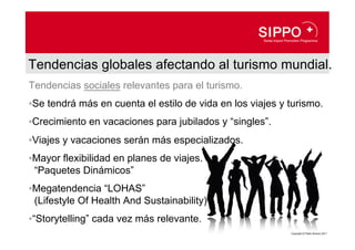 Tendencias globales afectando al turismo mundial.
Tendencias sociales relevantes para el turismo.
• Se tendrá más en cuenta el estilo de vida en los viajes y turismo.
• Crecimiento en vacaciones para jubilados y “singles”.
• Viajes y vacaciones serán más especializados.
• Mayor flexibilidad en planes de viajes.
  “Paquetes Dinámicos”
• Megatendencia “LOHAS”
  (Lifestyle Of Health And Sustainability)
• “Storytelling” cada vez más relevante.
                                                            Copyright © Pablo Álvarez 2011
 