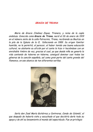 GRACIA DE TRIANA
Maria de Gracia Jiménez Zayas, Trianera, y reina de la copla
andaluza. Conocida como Gracia de Triana, nació el 26 de enero de 1919
en el número siete de la calle Patrocinio, Triana, recibiendo su Bautizo en
la pila de la Iglesia de la O, falleciendo en 1989. Su origen familiar
humilde, no le permitió, al parecer, el haber tenido una buena educación
cultural, no obstante su afición por el cante le hizo ir haciéndose con un
envidiable timbre de voz, gracias al cual, ya que desde niña se ganaría la
vida cantando de taberna en taberna, consiguió dominar casi todos los
géneros de la canción española, así como gran parte del cante grande del
flamenco, en ese abanico de tan diferentes varillas.
Sería don José María Gutiérrez y Contreras, Conde de Colombí, el
que después de haberla visto y escuchado el que decidiría darle todo su
apoyo y de ahí su lanzamiento al mundo del espectáculo. Fue un privilegio
 