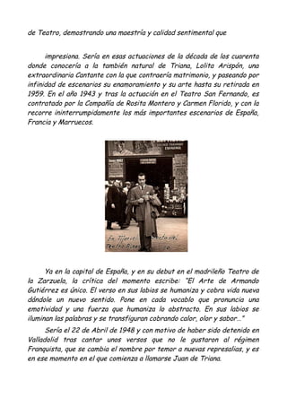 de Teatro, demostrando una maestría y calidad sentimental que
impresiona. Sería en esas actuaciones de la década de los cuarenta
donde conocería a la también natural de Triana, Lolita Arispón, una
extraordinaria Cantante con la que contraería matrimonio, y paseando por
infinidad de escenarios su enamoramiento y su arte hasta su retirada en
1959. En el año 1943 y tras la actuación en el Teatro San Fernando, es
contratado por la Compañía de Rosita Montero y Carmen Florido, y con la
recorre ininterrumpidamente los más importantes escenarios de España,
Francia y Marruecos.
Ya en la capital de España, y en su debut en el madrileño Teatro de
la Zarzuela, la crítica del momento escribe: “El Arte de Armando
Gutiérrez es único. El verso en sus labios se humaniza y cobra vida nueva
dándole un nuevo sentido. Pone en cada vocablo que pronuncia una
emotividad y una fuerza que humaniza lo abstracto. En sus labios se
iluminan las palabras y se transfiguran cobrando calor, olor y sabor…”
Sería el 22 de Abril de 1948 y con motivo de haber sido detenido en
Valladolid tras cantar unos versos que no le gustaron al régimen
Franquista, que se cambia el nombre por temor a nuevas represalias, y es
en ese momento en el que comienza a llamarse Juan de Triana.
 