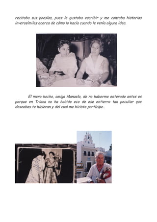 recitaba sus poesías, pues le gustaba escribir y me contaba historias
inverosímiles acerca de cómo lo hacía cuando le venía alguna idea.
El mero hecho, amiga Manuela, de no haberme enterado antes es
porque en Triana no ha habido eco de ese entierro tan peculiar que
deseabas te hicieran y del cual me hiciste partícipe…
 