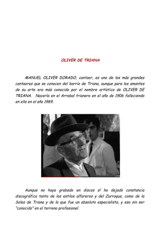 OLIVER DE TRIANA
MANUEL OLIVER DORADO, cantaor, es uno de los más grandes
cantaores que se conocen del barrio de Triana, aunque para los amantes
de su arte era más conocido por el nombre artístico de OLIVER DE
TRIANA. Nacería en el Arrabal trianero en el año de 1906 falleciendo
en ella en el año 1989.
Aunque no haya grabado en discos sí ha dejado constancia
discográfica tanto de los estilos alfareros y del Zurraque, como de la
Solea de Triana y de la que fue un absoluto especialista, y eso sin ser
“conocido” en el terreno profesional.
 