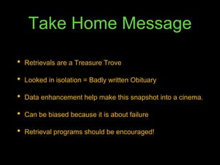 Take Home Message
• Retrievals are a Treasure Trove
• Looked in isolation = Badly written Obituary
• Data enhancement help make this snapshot into a cinema.
• Can be biased because it is about failure
• Retrieval programs should be encouraged!
 