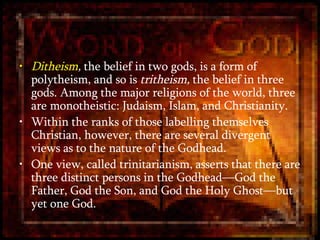 Ditheism ,  the belief in two gods, is a form of polytheism, and so is  tritheism,  the belief in three gods. Among the major religions of the world, three are monotheistic: Judaism, Islam, and Christianity. Within the ranks of those labelling themselves Christian, however, there are several divergent views as to the nature of the Godhead.  One view, called trinitarianism, asserts that there are three distinct persons in the Godhead—God the Father, God the Son, and God the Holy Ghost—but yet one God.  