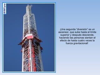 ¡Una segunda “diversión” es un ascensor, que sube hasta el límite superior y después desciende, haciendo las personas sientan el efecto de hasta cuatro veces la fuerza gravitacional!  