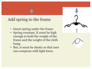 • Insert spring under the frame
• Spring constant, K must be high
enough to hold the weight of the
frame and the weight of the cloth
hung.
• But, is must be elastic so that user
can compress with light force.
Add spring to the frame
 