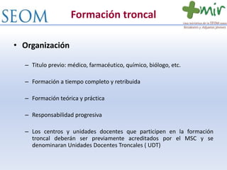 Formación troncal
• Organización
– Titulo previo: médico, farmacéutico, químico, biólogo, etc.
– Formación a tiempo completo y retribuida
– Formación teórica y práctica
– Responsabilidad progresiva
– Los centros y unidades docentes que participen en la formación
troncal deberán ser previamente acreditados por el MSC y se
denominaran Unidades Docentes Troncales ( UDT)
 