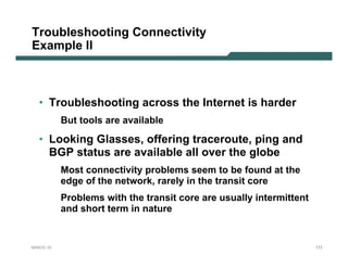 Troubleshooting Connectivity
Example II



   • Troubleshooting across the Internet is harder
           But tools are available

   • Looking Glasses, offering traceroute, ping and
     BGP status are available all over the globe
           Most connectivity problems seem to be found at the
           edge of the network, rarely in the transit core
           Problems with the transit core are usually intermittent
           and short term in nature


NANOG 33                                                             173
 
